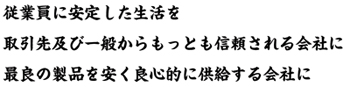 従業員に安定した生活を 取引先及び一般からもっとも信頼される会社に 最良の製品を安く良心的に供給する会社に